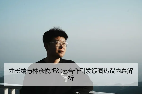 尤长靖与林彦俊新综艺合作引发饭圈热议内幕解析